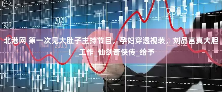 北港网 第一次见大肚子主持节目，孕妇穿透视装，刘品言真大胆！_工作_仙剑奇侠传_给予