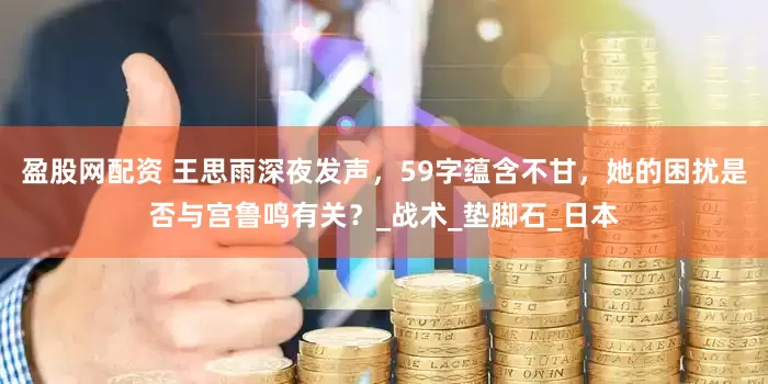 盈股网配资 王思雨深夜发声，59字蕴含不甘，她的困扰是否与宫鲁鸣有关？_战术_垫脚石_日本
