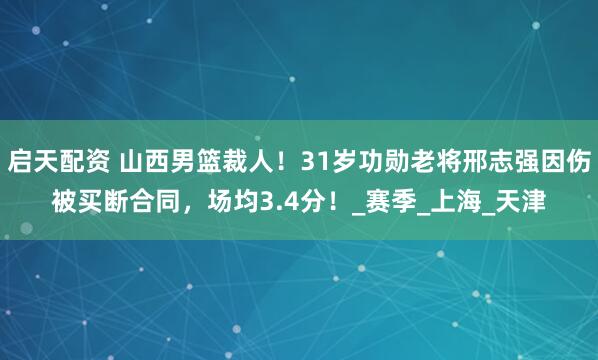 启天配资 山西男篮裁人！31岁功勋老将邢志强因伤被买断合同，场均3.4分！_赛季_上海_天津