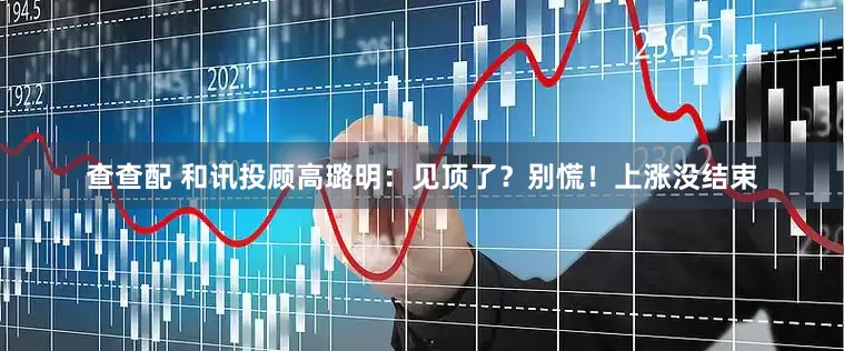 查查配 和讯投顾高璐明：见顶了？别慌！上涨没结束