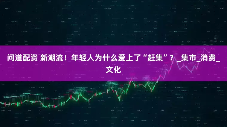 问道配资 新潮流！年轻人为什么爱上了“赶集”？_集市_消费_文化