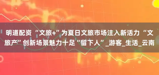 明道配资 “文旅+”为夏日文旅市场注入新活力 “文旅产”创新场景魅力十足“留下人”_游客_生活_云南