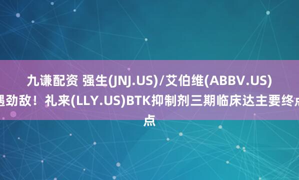 九谦配资 强生(JNJ.US)/艾伯维(ABBV.US)遇劲敌！礼来(LLY.US)BTK抑制剂三期临床达主要终点