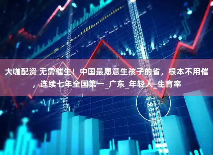 大咖配资 无需催生！中国最愿意生孩子的省，根本不用催，连续七年全国第一_广东_年轻人_生育率