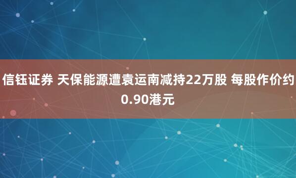 信钰证券 天保能源遭袁运南减持22万股 每股作价约0.90港元