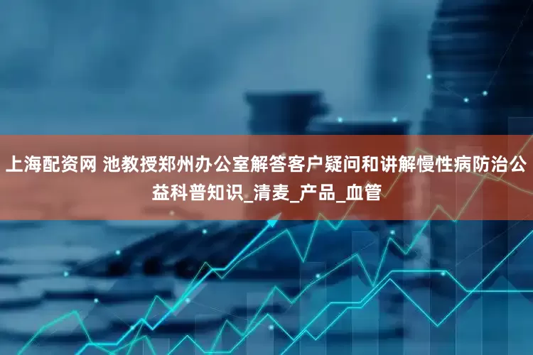 上海配资网 池教授郑州办公室解答客户疑问和讲解慢性病防治公益科普知识_清麦_产品_血管
