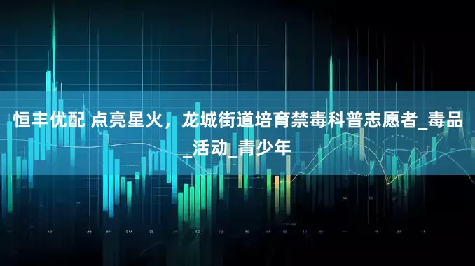 恒丰优配 点亮星火，龙城街道培育禁毒科普志愿者_毒品_活动_青少年