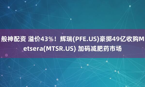 般神配资 溢价43%！辉瑞(PFE.US)豪掷49亿收购Metsera(MTSR.US) 加码减肥药市场