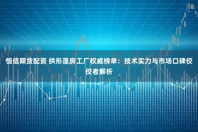 恒信期货配资 拱形篷房工厂权威榜单：技术实力与市场口碑佼佼者解析