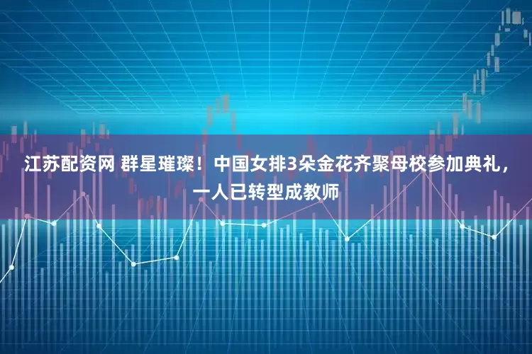 江苏配资网 群星璀璨！中国女排3朵金花齐聚母校参加典礼，一人已转型成教师