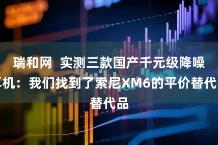 瑞和网  实测三款国产千元级降噪耳机：我们找到了索尼XM6的平价替代品