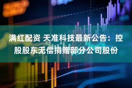 满红配资 天准科技最新公告：控股股东无偿捐赠部分公司股份