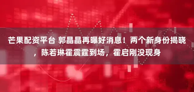 芒果配资平台 郭晶晶再曝好消息！两个新身份揭晓，陈若琳霍震霆到场，霍启刚没现身
