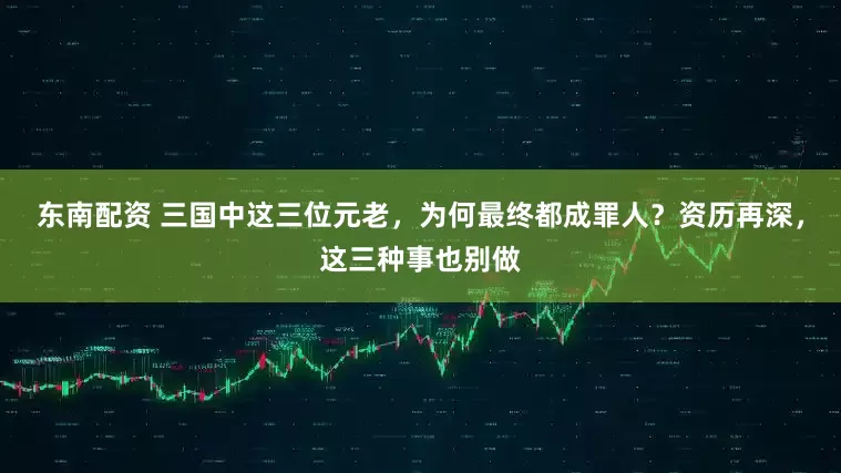 东南配资 三国中这三位元老，为何最终都成罪人？资历再深，这三种事也别做