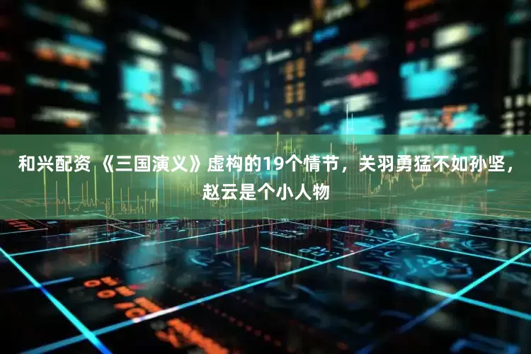 和兴配资 《三国演义》虚构的19个情节，关羽勇猛不如孙坚，赵云是个小人物