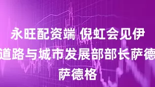 永旺配资端 倪虹会见伊朗道路与城市发展部部长萨德格