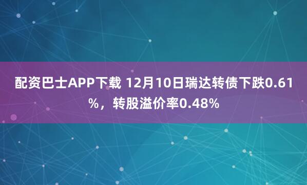 配资巴士APP下载 12月10日瑞达转债下跌0.61%，转股溢价率0.48%