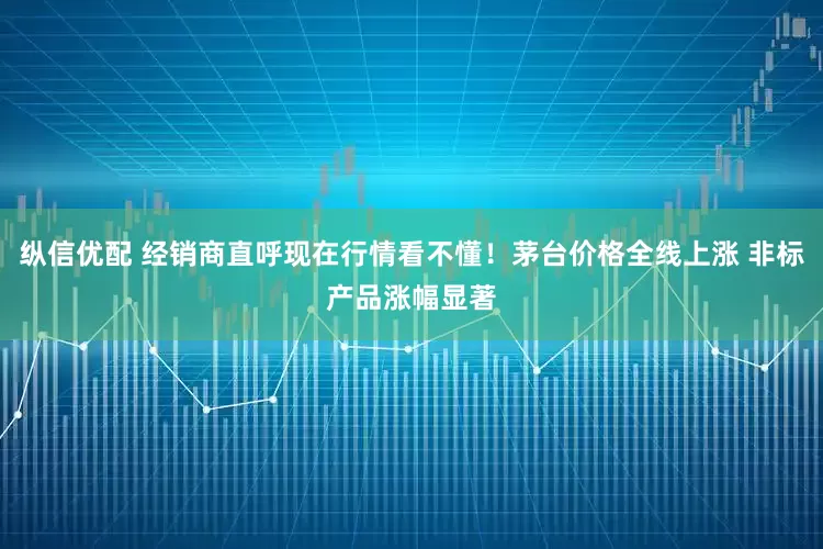 纵信优配 经销商直呼现在行情看不懂！茅台价格全线上涨 非标产品涨幅显著