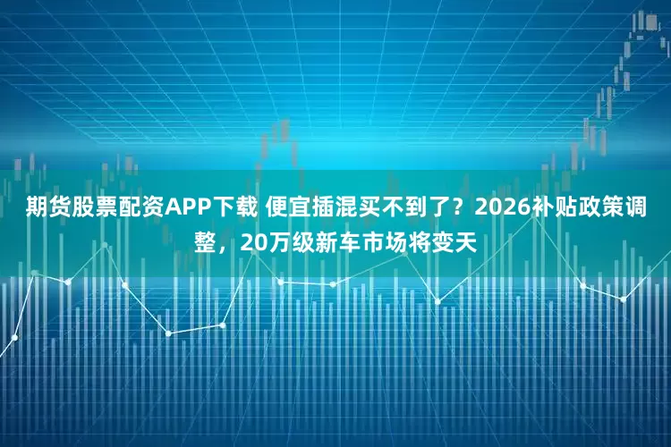 期货股票配资APP下载 便宜插混买不到了?2026补贴政策调整,20万级新车市场将变天